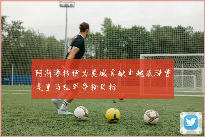阿斯曝格伊为曼城贡献卓越表现曾是皇马红军争抢目标