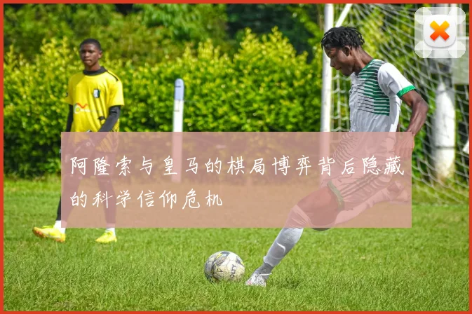 阿隆索与皇马的棋局博弈背后隐藏的科学信仰危机