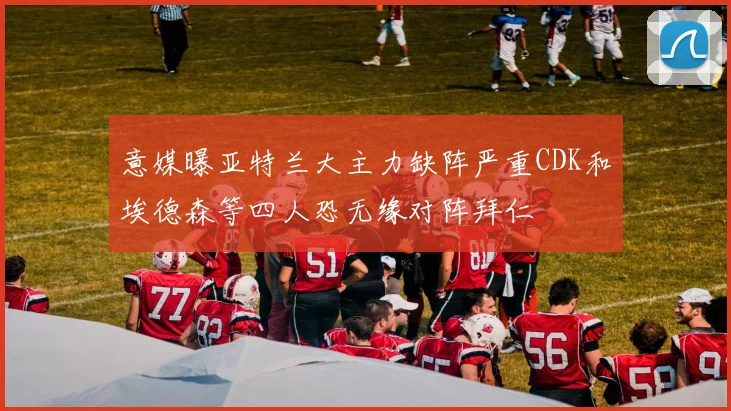意媒曝亚特兰大主力缺阵严重CDK和埃德森等四人恐无缘对阵拜仁