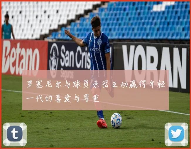 罗塞尼尔与球员亲密互动赢得年轻一代的喜爱与尊重