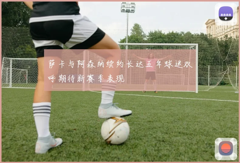 萨卡与阿森纳续约长达五年球迷欢呼期待新赛季表现