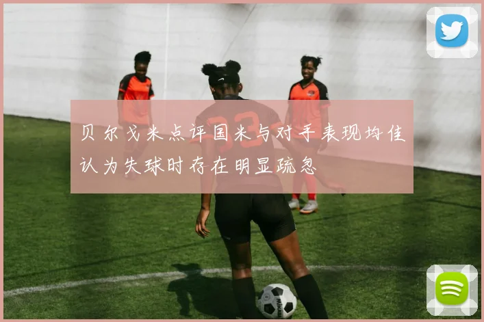 贝尔戈米点评国米与对手表现均佳认为失球时存在明显疏忽