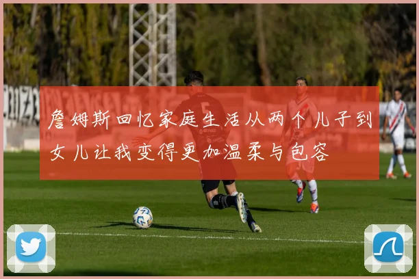 詹姆斯回忆家庭生活从两个儿子到女儿让我变得更加温柔与包容