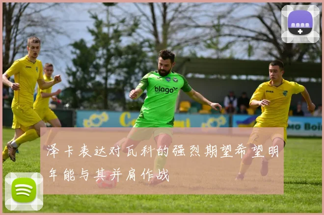 泽卡表达对瓦科的强烈期望希望明年能与其并肩作战
