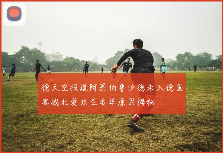 德天空报道阿图伯鲁沙德未入德国客战北爱尔兰名单原因揭秘