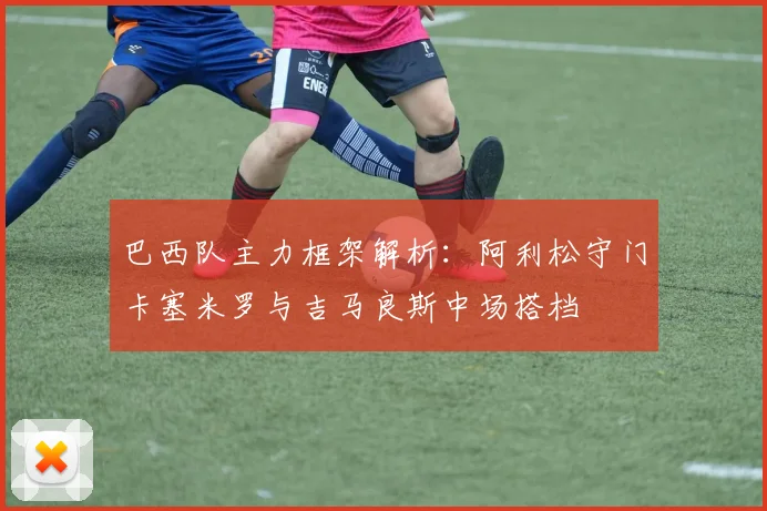 巴西队主力框架解析：阿利松守门卡塞米罗与吉马良斯中场搭档